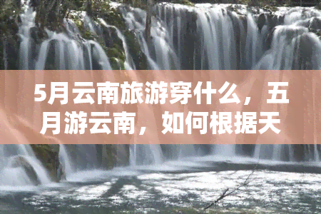 5月云南旅游穿什么，五月游云南，如何根据天气选择合适的衣物？