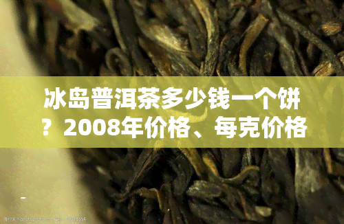 冰岛普洱茶多少钱一个饼？2008年价格、每克价格及最新2021年市场行情全解析