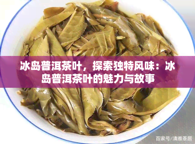 冰岛普洱茶叶，探索独特风味：冰岛普洱茶叶的魅力与故事