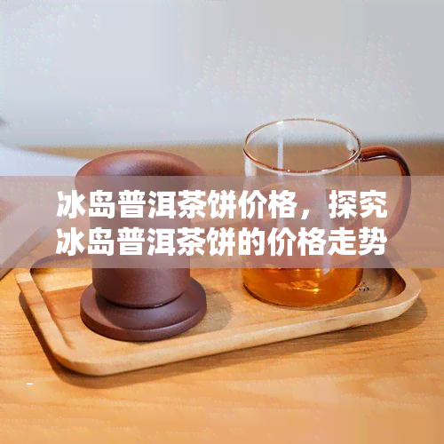 冰岛普洱茶饼价格，探究冰岛普洱茶饼的价格走势与市场行情