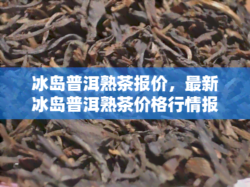 冰岛普洱熟茶报价，最新冰岛普洱熟茶价格行情报告