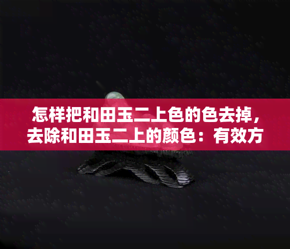 怎样把和田玉二上色的色去掉，去除和田玉二上的颜色：有效方法与技巧