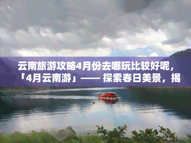 云南旅游攻略4月份去哪玩比较好呢，「4月云南游」—— 探索春日美景，揭秘更佳旅行路线！