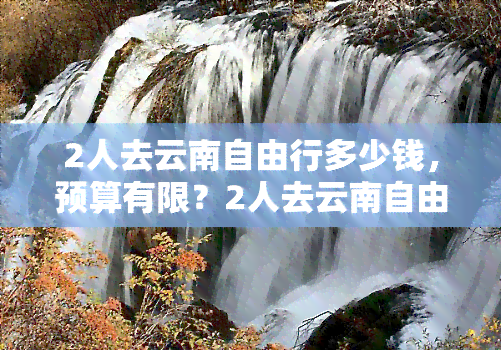 2人去云南自由行多少钱，预算有限？2人去云南自由行需要多少钱？