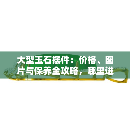 大型玉石摆件：价格、图片与保养全攻略，哪里进货？放在客厅东墙好吗？