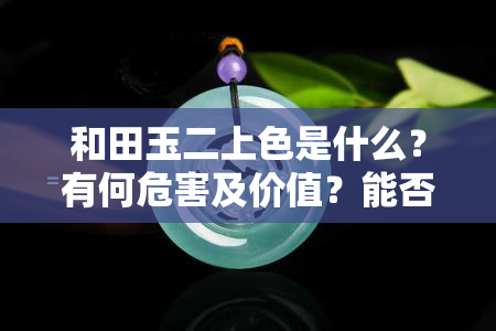 和田玉二上色是什么？有何危害及价值？能否盘掉？籽料二上色是否值得收藏？如何鉴别和田玉二上色褪色情况？