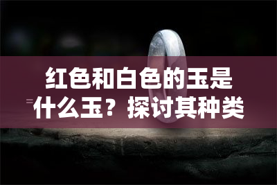 红色和白色的玉是什么玉？探讨其种类与特点