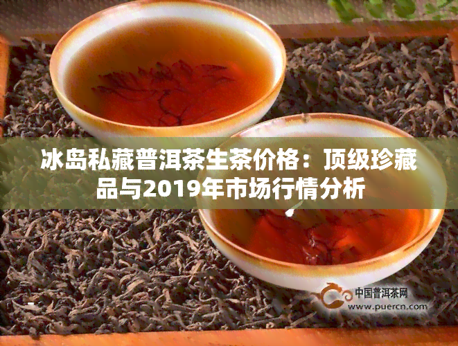 冰岛私藏普洱茶生茶价格：顶级珍藏品与2019年市场行情分析