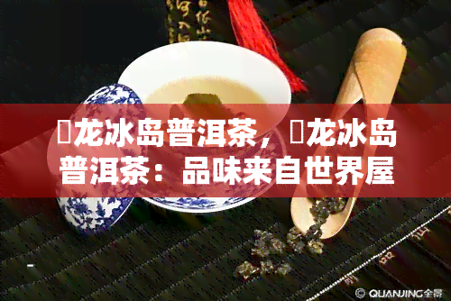 犇龙冰岛普洱茶，犇龙冰岛普洱茶：品味来自世界屋脊的珍稀茗香