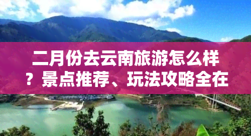 二月份去云南旅游怎么样？景点推荐、玩法攻略全在这！