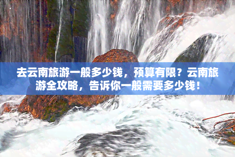 去云南旅游一般多少钱，预算有限？云南旅游全攻略，告诉你一般需要多少钱！