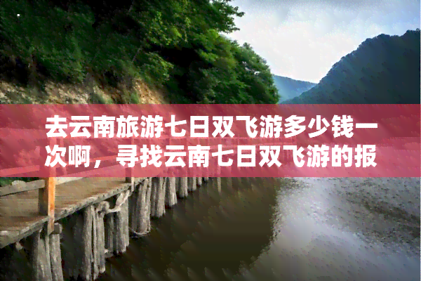 去云南旅游七日双飞游多少钱一次啊，寻找云南七日双飞游的报价？一起来看看！