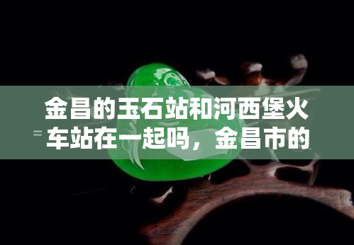 金昌的玉石站和河西堡火车站在一起吗，金昌市的玉石站与河西堡火车站是否相邻？