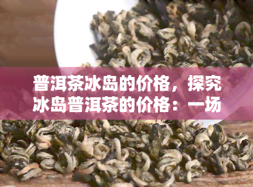 普洱茶冰岛的价格，探究冰岛普洱茶的价格：一场味觉与钱包的较量