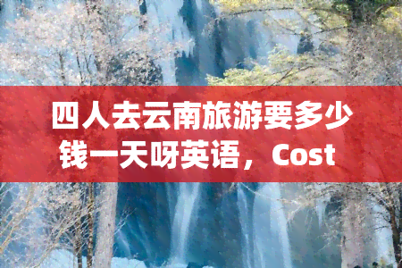 四人去云南旅游要多少钱一天呀英语，Cost per day for four people traveling to Yunnan, China