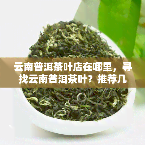 云南普洱茶叶店在哪里，寻找云南普洱茶叶？推荐几家优质的茶叶店！