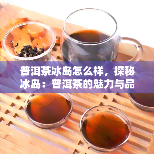 普洱茶冰岛怎么样，探秘冰岛：普洱茶的魅力与品质