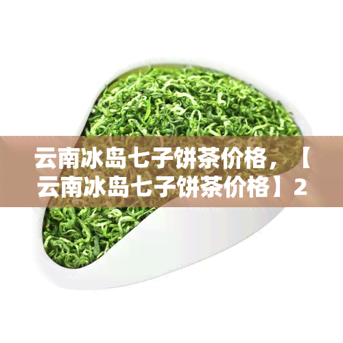 云南冰岛七子饼茶价格，【云南冰岛七子饼茶价格】2023年最新报价及市场行情分析