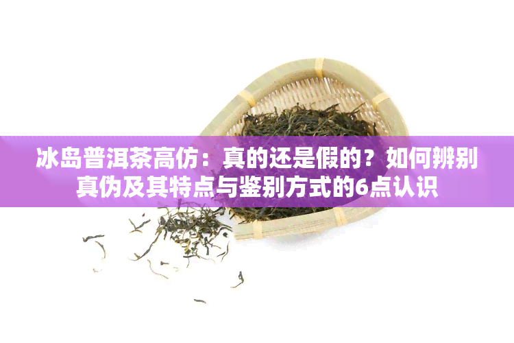 冰岛普洱茶高仿：真的还是假的？如何辨别真伪及其特点与鉴别方式的6点认识