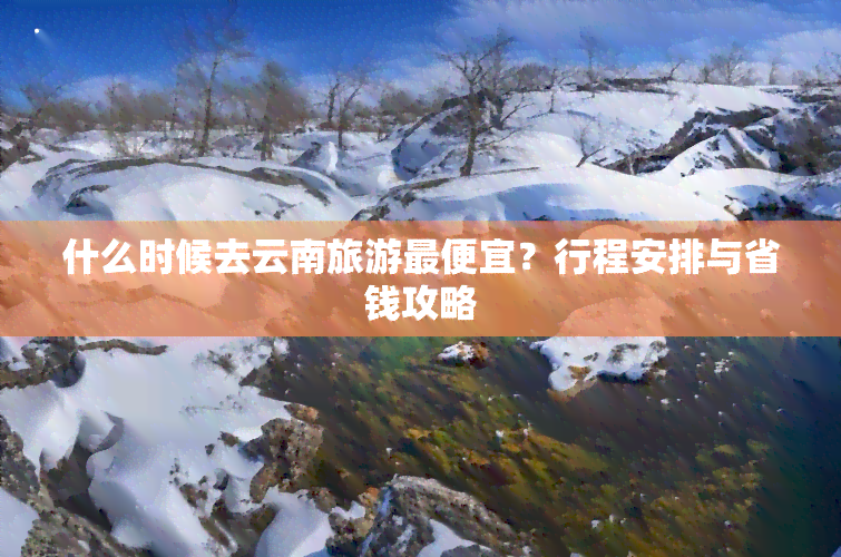 什么时候去云南旅游更便宜？行程安排与省钱攻略