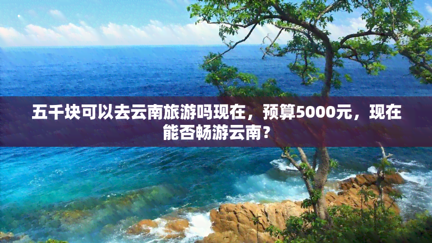 五千块可以去云南旅游吗现在，预算5000元，现在能否畅游云南？