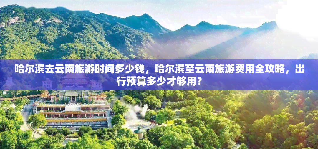 哈尔滨去云南旅游时间多少钱，哈尔滨至云南旅游费用全攻略，出行预算多少才够用？