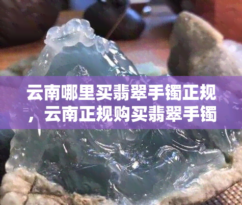 云南哪里买翡翠手镯正规，云南正规购买翡翠手镯的推荐地点