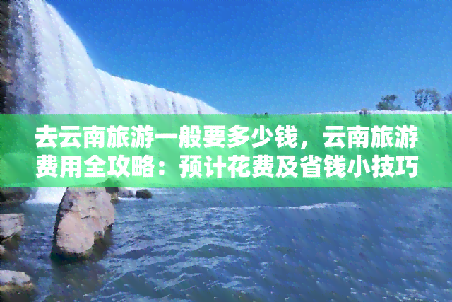 去云南旅游一般要多少钱，云南旅游费用全攻略：预计花费及省钱小技巧