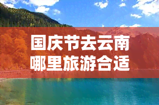 国庆节去云南哪里旅游合适，国庆节云南旅行全攻略，这些景点不容错过！