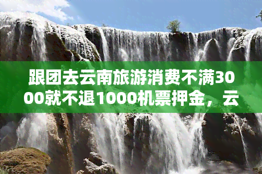 跟团去云南旅游消费不满3000就不退1000机票押金，云南跟团游：不满3000消费不退1000机票押金