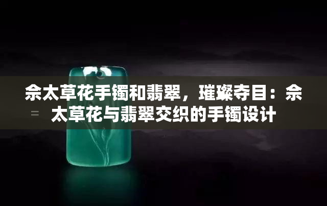 佘太草花手镯和翡翠，璀璨夺目：佘太草花与翡翠交织的手镯设计