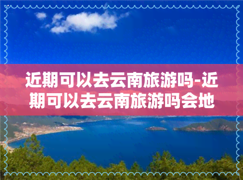 近期可以去云南旅游吗-近期可以去云南旅游吗会地震吗