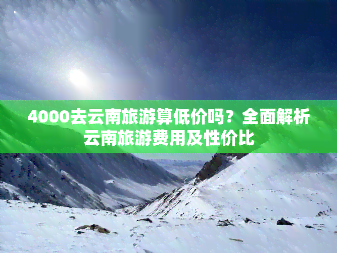 4000去云南旅游算低价吗？全面解析云南旅游费用及性价比