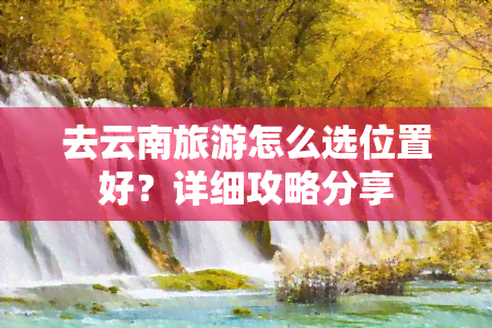 去云南旅游怎么选位置好？详细攻略分享