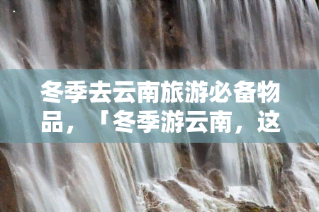 冬季去云南旅游必备物品，「冬季游云南，这些必备物品千万不能忘！」