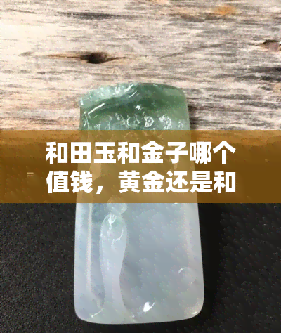 和田玉和金子哪个值钱，黄金还是和田玉？探讨它们的价值比较