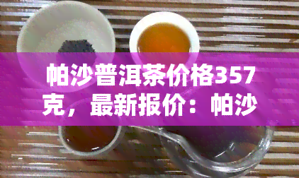 帕沙普洱茶价格357克，最新报价：帕沙普洱茶357克价格