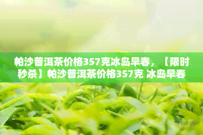 帕沙普洱茶价格357克冰岛早春，【限时秒杀】帕沙普洱茶价格357克 冰岛早春 买一送一！