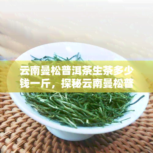 云南曼松普洱茶生茶多少钱一斤，探秘云南曼松普洱茶：生茶价格解析与选购指南