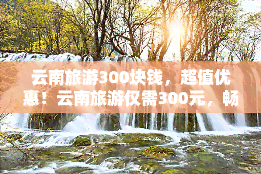 云南旅游300块钱，超值优惠！云南旅游仅需300元，畅游美丽风景！