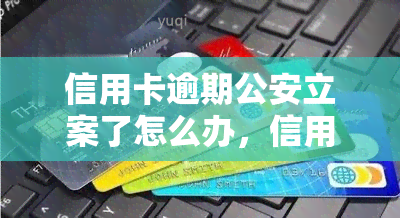 信用卡逾期公安立案了怎么办，信用卡逾期被公安立案？如何应对处理？