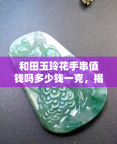 和田玉玲花手串值钱吗多少钱一克，揭秘和田玉玲花手串价值：究竟值不值得入手？价格多少一克？