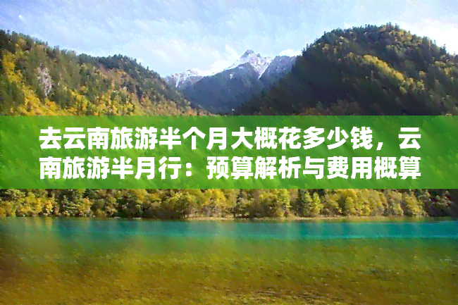 去云南旅游半个月大概花多少钱，云南旅游半月行：预算解析与费用概算