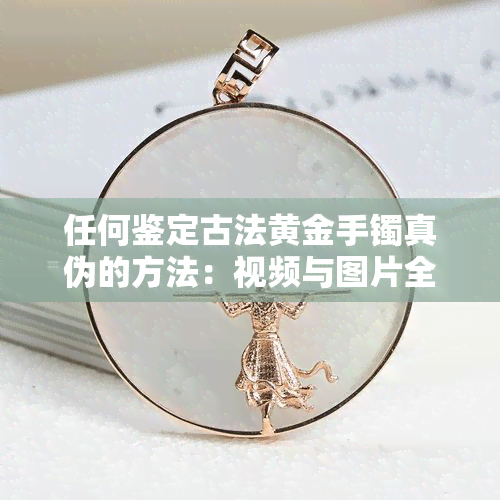 任何鉴定古法黄金手镯真伪的方法：视频与图片全攻略