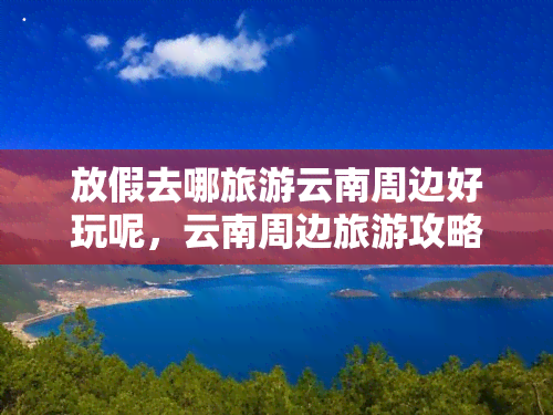 放假去哪旅游云南周边好玩呢，云南周边旅游攻略：放假去哪儿玩更好？