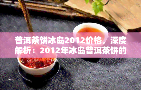 普洱茶饼冰岛2012价格，深度解析：2012年冰岛普洱茶饼的价格走势与市场价值