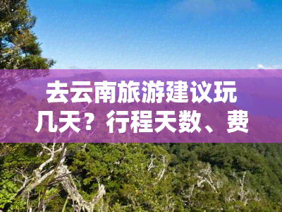 去云南旅游建议玩几天？行程天数、费用及更佳时间全知道！