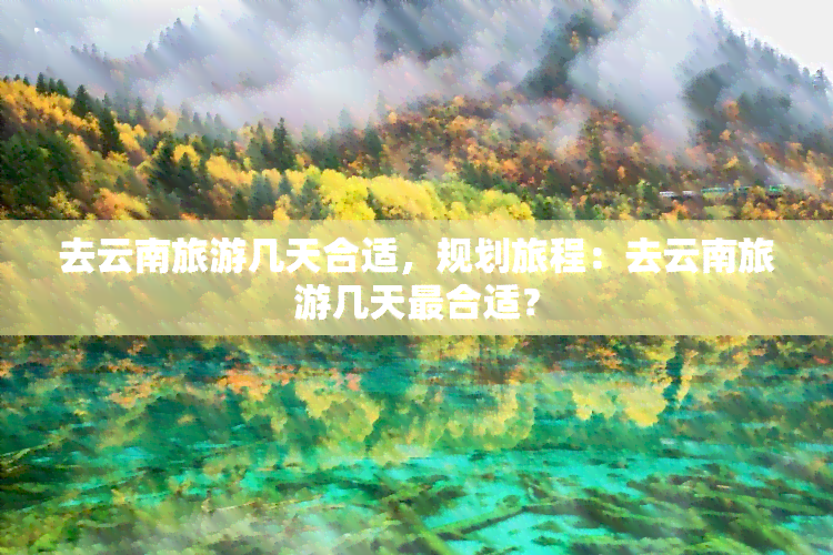 去云南旅游几天合适，规划旅程：去云南旅游几天最合适？