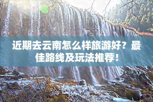 近期去云南怎么样旅游好？更佳路线及玩法推荐！