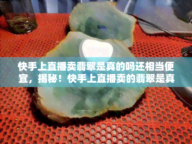 快手上直播卖翡翠是真的吗还相当便宜，揭秘！快手上直播卖的翡翠是真是假？价格又如何？